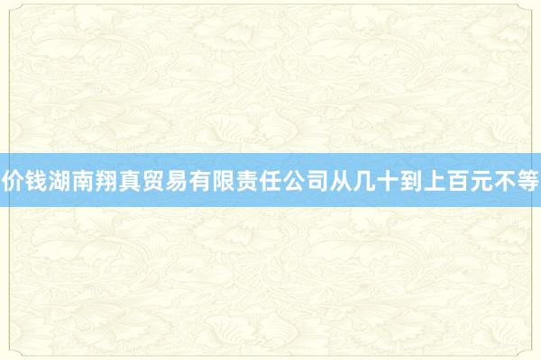 价钱湖南翔真贸易有限责任公司从几十到上百元不等